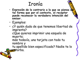 Ironía Expresión de lo contrario a lo que se piensa de tal forma que por el contexto, el receptor puede reconocer la verdadera intención del emisor.  Ejemplos:  ¿Y quién duda de que tenemos libertad de imprenta? ¿Que quieres imprimir una esquela de muerto; más todavía, una tarjeta con todo tu nombre y  tu apellido bien especificado? Nadie te lo estorba. 