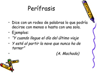 Perífrasis Dice con un rodeo de palabras lo que podría decirse con menos o hasta con una sola. Ejemplos: “ Y cuando llegue el día del último viaje Y esté al partir la nave que nunca ha de tornar”  (A. Machado) 