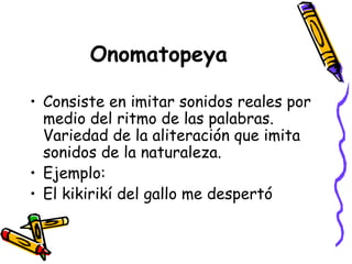 Onomatopeya Consiste en imitar sonidos reales por medio del ritmo de las palabras. Variedad de la aliteración que imita sonidos de la naturaleza. Ejemplo: El kikirikí del gallo me despertó 