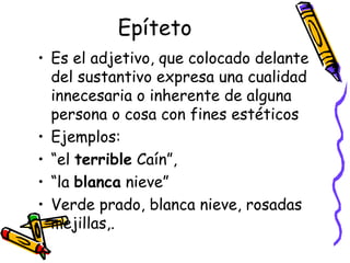Epíteto Es el adjetivo, que colocado delante del sustantivo expresa una cualidad innecesaria o inherente de alguna persona o cosa con fines estéticos Ejemplos: “el  terrible  Caín”, “la  blanca  nieve” Verde prado, blanca nieve, rosadas mejillas,. 
