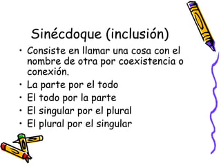 Sinécdoque (inclusión) Consiste en llamar una cosa con el nombre de otra por coexistencia o conexión. La parte por el todo El todo por la parte El singular por el plural El plural por el singular 