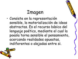Imagen Consiste en la representación sensible, la materialización de ideas abstractas. Es el recurso básico del lenguaje poético, mediante el cual la poesía torna sensible el pensamiento, acercando realidades opuestas, indiferentes o alejadas entre si. 