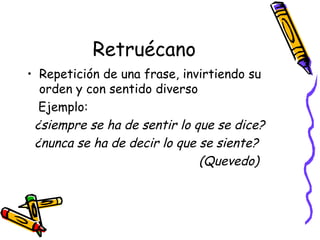 Retruécano Repetición de una frase, invirtiendo su orden y con sentido diverso Ejemplo:  ¿siempre se ha de sentir lo que se dice? ¿nunca se ha de decir lo que se siente? (Quevedo) 