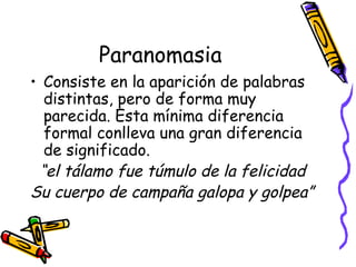 Paranomasia Consiste en la aparición de palabras distintas, pero de forma muy parecida. Esta mínima diferencia formal conlleva una gran diferencia de significado. “ el tálamo fue túmulo de la felicidad Su cuerpo de campaña galopa y golpea” 