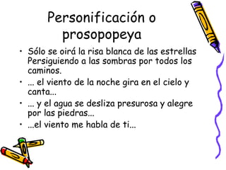 Sólo se oirá la risa blanca de las estrellas Persiguiendo a las sombras por todos los caminos. ... el viento de la noche gira en el cielo y canta... ... y el agua se desliza presurosa y alegre por las piedras... ...el viento me habla de ti... Personificación o prosopopeya 