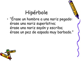 Hipérbole “Érase un hombre a una nariz pegado: érase una nariz superlativa; érase una nariz sayón y escriba; érase un pez de espada muy barbado.”  