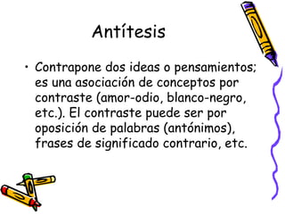 Antítesis Contrapone dos ideas o pensamientos; es una asociación de conceptos por contraste (amor-odio, blanco-negro, etc.). El contraste puede ser por oposición de palabras (antónimos), frases de significado contrario, etc.  