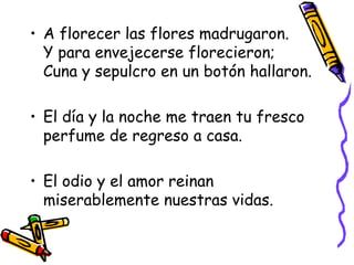 A florecer las flores madrugaron. Y para envejecerse florecieron; Cuna y sepulcro en un botón hallaron. El día y la noche me traen tu fresco perfume de regreso a casa. El odio y el amor reinan miserablemente nuestras vidas. 