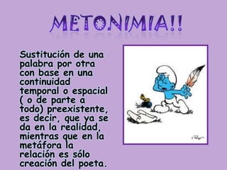 METONIMIA!!Sustitución de una palabra por otra con base en una continuidad temporal o espacial ( o de parte a todo) preexistente, es decir, que ya se da en la realidad, mientras que en la metáfora la relación es sólo creación del poeta.