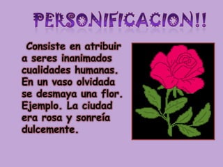 PERSONIFICACION!!Consiste en atribuir a seres inanimados cualidades humanas. En un vaso olvidada se desmaya una flor. Ejemplo. La ciudad era rosa y sonreía dulcemente.