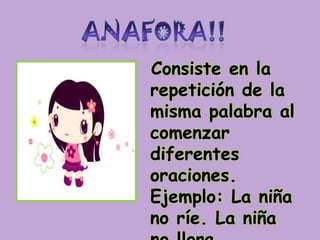 ANAFORA!!Consiste en la repetición de la misma palabra al comenzar diferentes oraciones. Ejemplo: La niña no ríe. La niña no llora.