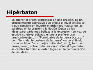 Hipérbaton
 Es alterar el orden gramatical en una oración. Es un
procedimiento expresivo que afecta el nivel sintáctico,
y que consiste en invertir el orden gramatical de las
palabras en la oración y la ilación lógica de las
ideas para darle más belleza a la expresión (en vez de
escribir sujeto-predicado el poeta prefiere usar
predicado-sujeto). (“Formidable de la tierra bostezo”
por “formidable bostezo de la tierra” verbo al final,
como en latín: “sus quejas imitando”, etc.), tanto en
prosa, como, sobre todo, en verso. Con el hipérbaton
se cambia también el orden lógico en la comunicación
de las ideas.
 