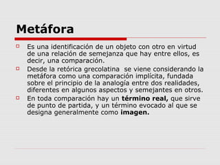 Metáfora
 Es una identificación de un objeto con otro en virtud
de una relación de semejanza que hay entre ellos, es
decir, una comparación.
 Desde la retórica grecolatina se viene considerando la
metáfora como una comparación implícita, fundada
sobre el principio de la analogía entre dos realidades,
diferentes en algunos aspectos y semejantes en otros.
 En toda comparación hay un término real, que sirve
de punto de partida, y un término evocado al que se
designa generalmente como imagen.
 
