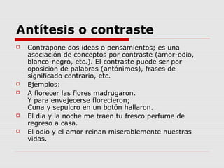 Antítesis o contraste
 Contrapone dos ideas o pensamientos; es una
asociación de conceptos por contraste (amor-odio,
blanco-negro, etc.). El contraste puede ser por
oposición de palabras (antónimos), frases de
significado contrario, etc.
 Ejemplos:
 A florecer las flores madrugaron.
Y para envejecerse florecieron;
Cuna y sepulcro en un botón hallaron.
 El día y la noche me traen tu fresco perfume de
regreso a casa.
 El odio y el amor reinan miserablemente nuestras
vidas.
 