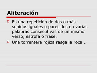 Aliteración
 Es una repetición de dos o más
sonidos iguales o parecidos en varias
palabras consecutivas de un mismo
verso, estrofa o frase.
 Una torrentera rojiza rasga la roca...
 