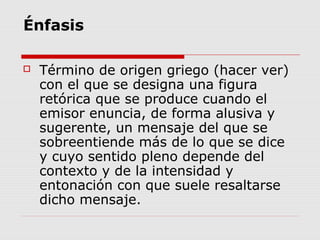 Énfasis
 Término de origen griego (hacer ver)
con el que se designa una figura
retórica que se produce cuando el
emisor enuncia, de forma alusiva y
sugerente, un mensaje del que se
sobreentiende más de lo que se dice
y cuyo sentido pleno depende del
contexto y de la intensidad y
entonación con que suele resaltarse
dicho mensaje.
 