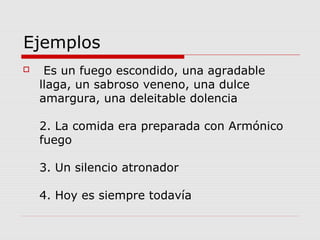 Ejemplos
 Es un fuego escondido, una agradable
llaga, un sabroso veneno, una dulce
amargura, una deleitable dolencia
2. La comida era preparada con Armónico
fuego
3. Un silencio atronador
4. Hoy es siempre todavía
 