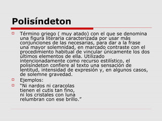 Polisíndeton
 Término griego ( muy atado) con el que se denomina
una figura literaria caracterizada por usar más
conjunciones de las necesarias, para dar a la frase
una mayor solemnidad, en marcado contraste con el
procedimiento habitual de vincular únicamente los dos
últimos elementos de ella. Utilizado
intencionadamente como recurso estilístico, el
polisíndeton confiere al texto una sensación de
lentitud, intensidad de expresión y, en algunos casos,
de solemne gravedad.
 Ejemplos:
 “Ni nardos ni caracolas
tienen el cutis tan fino,
ni los cristales con luna
relumbran con ese brillo.”
 