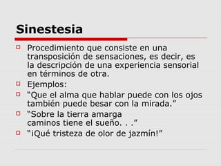 Sinestesia
 Procedimiento que consiste en una
transposición de sensaciones, es decir, es
la descripción de una experiencia sensorial
en términos de otra.
 Ejemplos:
 “Que el alma que hablar puede con los ojos
también puede besar con la mirada.”
 “Sobre la tierra amarga
caminos tiene el sueño. . .”
 “¡Qué tristeza de olor de jazmín!”
 