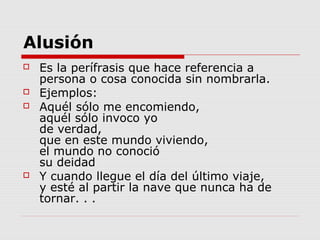 Alusión
 Es la perífrasis que hace referencia a
persona o cosa conocida sin nombrarla.
 Ejemplos:
 Aquél sólo me encomiendo,
aquél sólo invoco yo
de verdad,
que en este mundo viviendo,
el mundo no conoció
su deidad
 Y cuando llegue el día del último viaje,
y esté al partir la nave que nunca ha de
tornar. . .
 