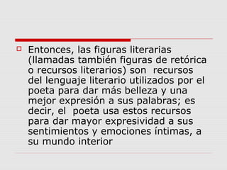  Entonces, las figuras literarias
(llamadas también figuras de retórica
o recursos literarios) son recursos
del lenguaje literario utilizados por el
poeta para dar más belleza y una
mejor expresión a sus palabras; es
decir, el poeta usa estos recursos
para dar mayor expresividad a sus
sentimientos y emociones íntimas, a
su mundo interior
 