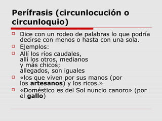 Perífrasis (circunlocución o 
circunloquio)
 Dice con un rodeo de palabras lo que podría
decirse con menos o hasta con una sola.
 Ejemplos:
 Allí los ríos caudales,
allí los otros, medianos
y más chicos;
allegados, son iguales
 «los que viven por sus manos (por
los artesanos) y los ricos.»
 «Doméstico es del Sol nuncio canoro» (por
el gallo)
 