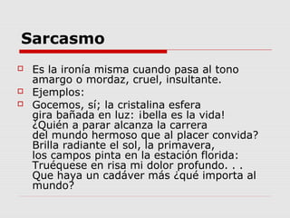 Sarcasmo
 Es la ironía misma cuando pasa al tono
amargo o mordaz, cruel, insultante.
 Ejemplos:
 Gocemos, sí; la cristalina esfera
gira bañada en luz: ¡bella es la vida!
¿Quién a parar alcanza la carrera
del mundo hermoso que al placer convida?
Brilla radiante el sol, la primavera,
los campos pinta en la estación florida:
Truéquese en risa mi dolor profundo. . .
Que haya un cadáver más ¿qué importa al
mundo?
 