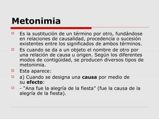 Metonimia
 Es la sustitución de un término por otro, fundándose
en relaciones de causalidad, procedencia o sucesión
existentes entre los significados de ambos términos.
 Es cuando se da a un objeto el nombre de otro por
una relación de causa u origen. Según los diferentes
modos de contigüidad, se producen diversos tipos de
metonimia.
 Esta aparece:
 a) Cuando se designa una causa por medio de
su efecto:
 - “Ana fue la alegría de la fiesta” (fue la causa de la
alegría de la fiesta).
 
