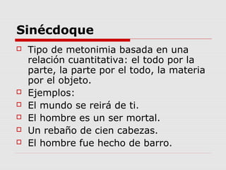 Sinécdoque
 Tipo de metonimia basada en una
relación cuantitativa: el todo por la
parte, la parte por el todo, la materia
por el objeto.
 Ejemplos:
 El mundo se reirá de ti.
 El hombre es un ser mortal.
 Un rebaño de cien cabezas.
 El hombre fue hecho de barro.
 