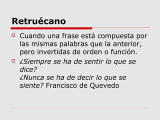 Retruécano
 Cuando una frase está compuesta por
las mismas palabras que la anterior,
pero invertidas de orden o función.
 ¿Siempre se ha de sentir lo que se
dice?
¿Nunca se ha de decir lo que se
siente? Francisco de Quevedo
 