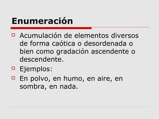 Enumeración
 Acumulación de elementos diversos
de forma caótica o desordenada o
bien como gradación ascendente o
descendente.
 Ejemplos:
 En polvo, en humo, en aire, en
sombra, en nada.
 