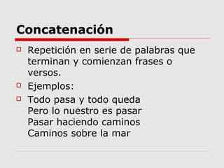 Concatenación
 Repetición en serie de palabras que
terminan y comienzan frases o
versos.
 Ejemplos:
 Todo pasa y todo queda
Pero lo nuestro es pasar
Pasar haciendo caminos
Caminos sobre la mar
 