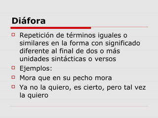 Diáfora
 Repetición de términos iguales o
similares en la forma con significado
diferente al final de dos o más
unidades sintácticas o versos
 Ejemplos:
 Mora que en su pecho mora
 Ya no la quiero, es cierto, pero tal vez
la quiero
 