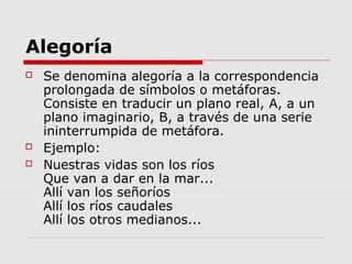Alegoría
 Se denomina alegoría a la correspondencia
prolongada de símbolos o metáforas.
Consiste en traducir un plano real, A, a un
plano imaginario, B, a través de una serie
ininterrumpida de metáfora.
 Ejemplo:
 Nuestras vidas son los ríos
Que van a dar en la mar...
Allí van los señoríos
Allí los ríos caudales
Allí los otros medianos...
 