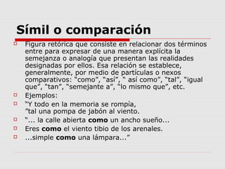 Símil o comparación
 Figura retórica que consiste en relacionar dos términos
entre para expresar de una manera explícita la
semejanza o analogía que presentan las realidades
designadas por ellos. Esa relación se establece,
generalmente, por medio de partículas o nexos
comparativos: “como”, “así”, “ así como”, “tal”, “igual
que”, “tan”, “semejante a”, “lo mismo que”, etc.
 Ejemplos:
 “Y todo en la memoria se rompía,
”tal una pompa de jabón al viento.
 “... la calle abierta como un ancho sueño...
 Eres como el viento tibio de los arenales.
 ...simple como una lámpara...”
 