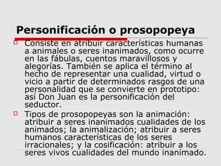 Personificación o prosopopeya
 Consiste en atribuir características humanas
a animales o seres inanimados, como ocurre
en las fábulas, cuentos maravillosos y
alegorías. También se aplica el término al
hecho de representar una cualidad, virtud o
vicio a partir de determinados rasgos de una
personalidad que se convierte en prototipo:
así Don Juan es la personificación del
seductor.
 Tipos de prosopopeyas son la animación:
atribuir a seres inanimados cualidades de los
animados; la animalización; atribuir a seres
humanos características de los seres
irracionales; y la cosificación: atribuir a los
seres vivos cualidades del mundo inanimado.
 