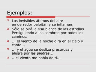 Ejemplos:
 Los invisibles átomos del aire
en derredor palpitan y se inflaman;
 Sólo se oirá la risa blanca de las estrellas
Persiguiendo a las sombras por todos los
caminos.
 ... el viento de la noche gira en el cielo y
canta...
 ... y el agua se desliza presurosa y
alegre por las piedras...
 ...el viento me habla de ti...
 
