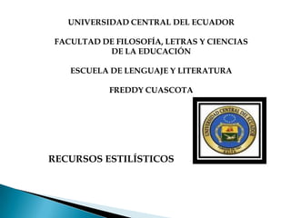 UNIVERSIDAD CENTRAL DEL ECUADOR

FACULTAD DE FILOSOFÍA, LETRAS Y CIENCIAS
          DE LA EDUCACIÓN

   ESCUELA DE LENGUAJE Y LITERATURA

           FREDDY CUASCOTA




RECURSOS ESTILÍSTICOS
 