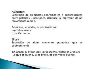 Asíndeton:
Supresión de elementos coordinantes o subordinantes
entre palabras u oraciones, dándose la impresión de un
movimiento rápido.

La delicia, el poder, el pensamiento
aquí descansan.
(Luis Cernuda)

Elipsis:
Supresión de algún       elemento      gramatical   que   se
sobreentiende.

Lo bueno, si breve, dos veces bueno. (Baltasar Gracián)
(Lo que es bueno, si es breve, es dos veces bueno)
 