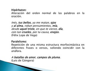 Hipérbaton:
Alteración del orden normal de las palabras en la
oración.

Inés, tus bellos, ya me matan, ojos
y al alma, roban pensamientos, mía,
desde aquel triste, en que te vieron, día,
con tan crueles, por tu causa, enojos.
(Félix Lope de Vega)

Paralelismo:
Repetición de una misma estructura morfosintáctica en
diferentes frases o versos, soliendo coincidir con la
anáfora.

A batallas de amor, campos de pluma.
(Luis de Góngora)
 