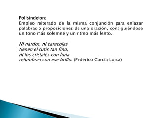 Polisíndeton:
Empleo reiterado de la misma conjunción para enlazar
palabras o proposiciones de una oración, consiguiéndose
un tono más solemne y un ritmo más lento.

Ni nardos, ni caracolas
tienen el cutis tan fino,
ni los cristales con luna
relumbran con ese brillo. (Federico García Lorca)
 