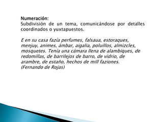Numeración:
Subdivisión de un tema, comunicándose por detalles
coordinados o yuxtapuestos.

E en su casa fazía perfumes, falsaua, estoraques,
menjuy, animes, ámbar, aigalia, poluillos, almizcles,
mosquetes. Tenía una cámara llena de alambiques, de
redomillas, de barrilejos de barro, de vidrio, de
arambre, de estaño, hechos de mill faziones.
(Fernando de Rojas)
 
