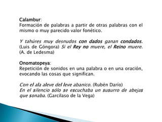 Calambur:
Formación de palabras a partir de otras palabras con el
mismo o muy parecido valor fonético.

Y tahúres muy desnudos con dados ganan condados.
(Luis de Góngora) Si el Rey no muere, el Reino muere.
(A. de Ledesma)

Onomatopeya:
Repetición de sonidos en una palabra o en una oración,
evocando las cosas que significan.

Con el ala aleve del leve abanico. (Rubén Darío)
En el silencio sólo se escuchaba un susurro de abejas
que sonaba. (Garcilaso de la Vega)
 