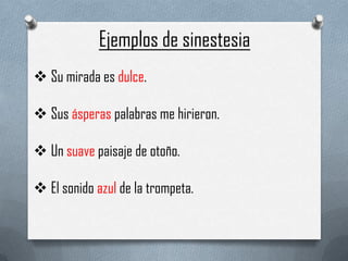 Ejemplos de sinestesia
 Su mirada es dulce.

 Sus ásperas palabras me hirieron.

 Un suave paisaje de otoño.

 El sonido azul de la trompeta.
 