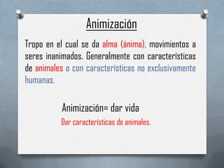 Animización
Tropo en el cual se da alma (ánima), movimientos a
seres inanimados. Generalmente con características
de animales o con características no exclusivamente
humanas.

           Animización= dar vida
          Dar características de animales.
 