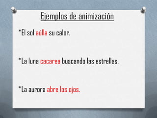 Ejemplos de animización
*El sol aúlla su calor.


*La luna cacarea buscando las estrellas.


*La aurora abre los ojos.
 