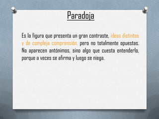 Paradoja
Es la figura que presenta un gran contraste, ideas distintas
y de compleja comprensión, pero no totalmente opuestas.
No aparecen antónimos, sino algo que cuesta entenderlo,
porque a veces se afirma y luego se niega.
 