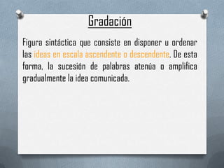 Gradación
Figura sintáctica que consiste en disponer u ordenar
las ideas en escala ascendente o descendente. De esta
forma, la sucesión de palabras atenúa o amplifica
gradualmente la idea comunicada.
 