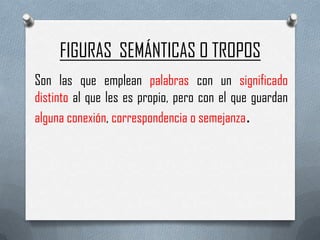FIGURAS SEMÁNTICAS O TROPOS
Son las que emplean palabras con un significado
distinto al que les es propio, pero con el que guardan
alguna conexión, correspondencia o semejanza.
 