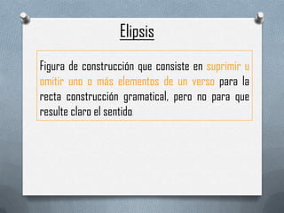 Elipsis
Figura de construcción que consiste en suprimir u
omitir uno o más elementos de un verso para la
recta construcción gramatical, pero no para que
resulte claro el sentido
                     .
 